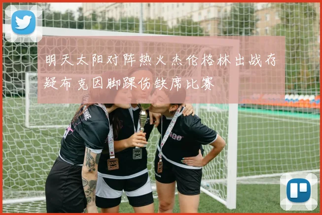 明天太阳对阵热火杰伦格林出战存疑布克因脚踝伤缺席比赛