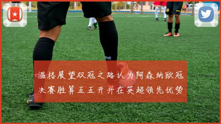 温格展望双冠之路认为阿森纳欧冠决赛胜算五五开并在英超领先优势明显