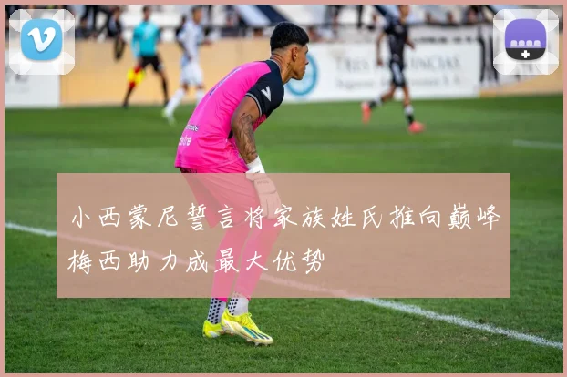 小西蒙尼誓言将家族姓氏推向巅峰梅西助力成最大优势