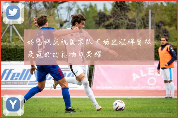 姆巴佩庆祝国家队百场里程碑晋级是最好的礼物与荣耀