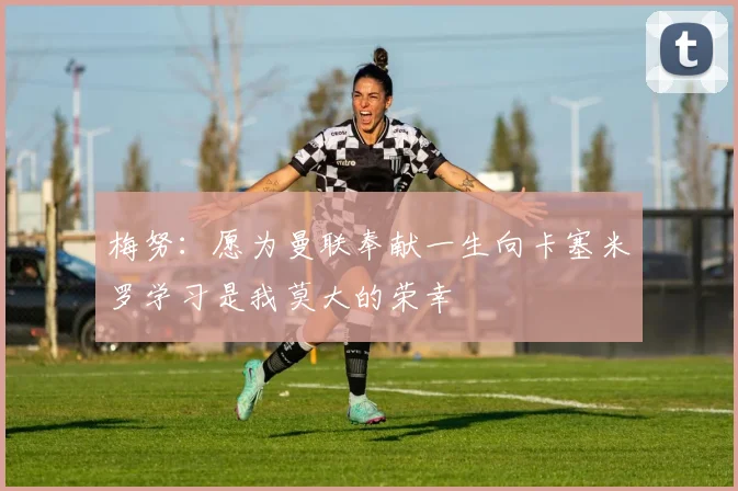 梅努：愿为曼联奉献一生向卡塞米罗学习是我莫大的荣幸