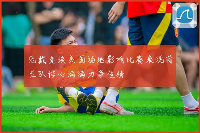 范戴克谈美国场地影响比赛表现荷兰队信心满满力争佳绩