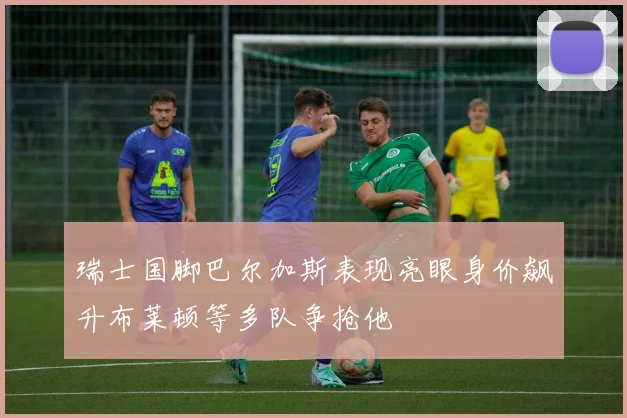 瑞士国脚巴尔加斯表现亮眼身价飙升布莱顿等多队争抢他