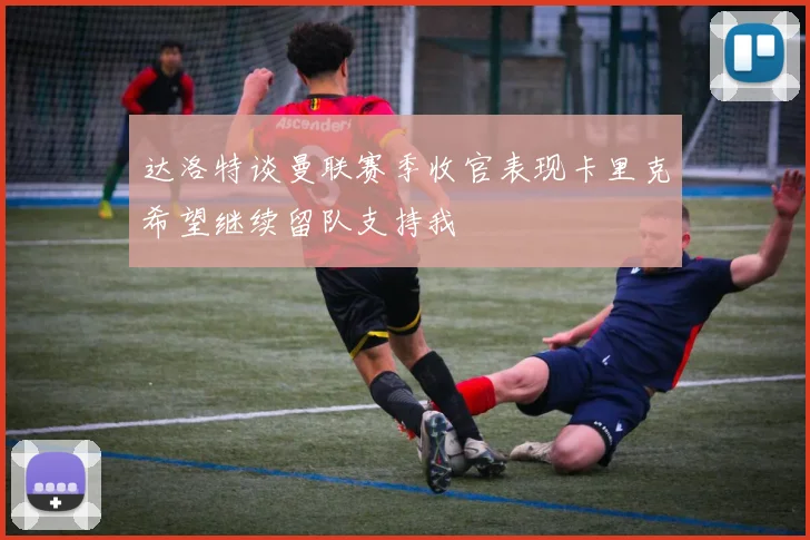 达洛特谈曼联赛季收官表现卡里克希望继续留队支持我