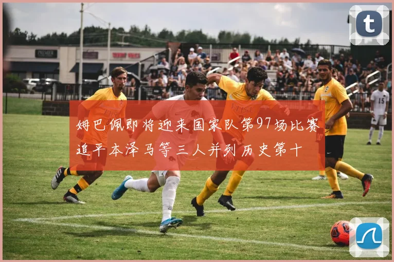 姆巴佩即将迎来国家队第97场比赛追平本泽马等三人并列历史第十