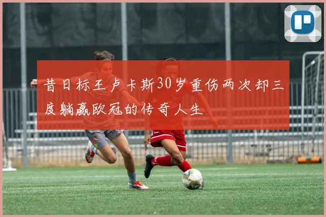 昔日标王卢卡斯30岁重伤两次却三度躺赢欧冠的传奇人生