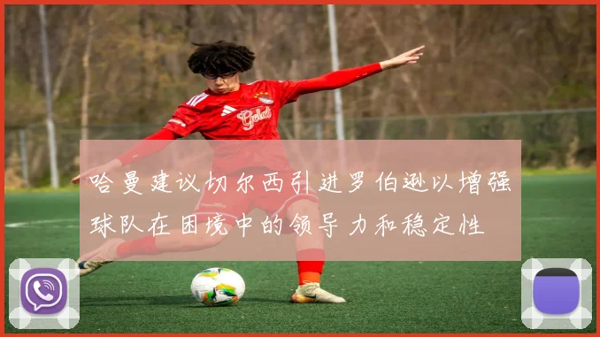 哈曼建议切尔西引进罗伯逊以增强球队在困境中的领导力和稳定性