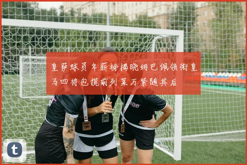皇萨球员年薪榜揭晓姆巴佩领衔皇马四将包揽前列莱万紧随其后