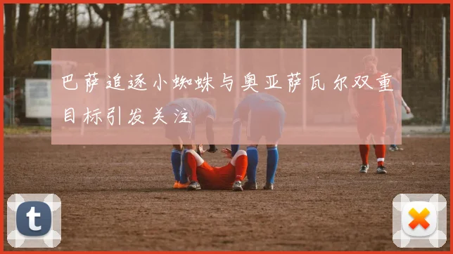 巴萨追逐小蜘蛛与奥亚萨瓦尔双重目标引发关注