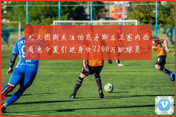 尤文图斯关注伯恩茅斯后卫塞内西有意今夏引进身价2200万欧球员