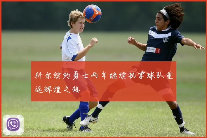 科尔续约勇士两年继续执掌球队重返辉煌之路