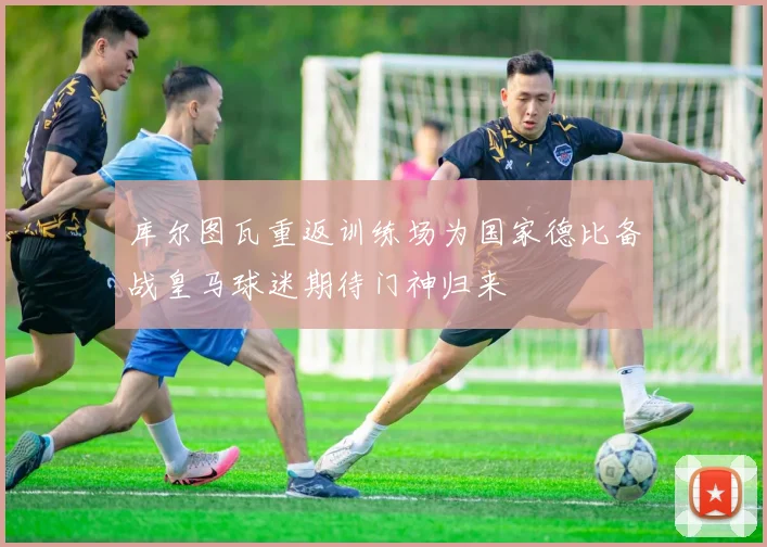 库尔图瓦重返训练场为国家德比备战皇马球迷期待门神归来