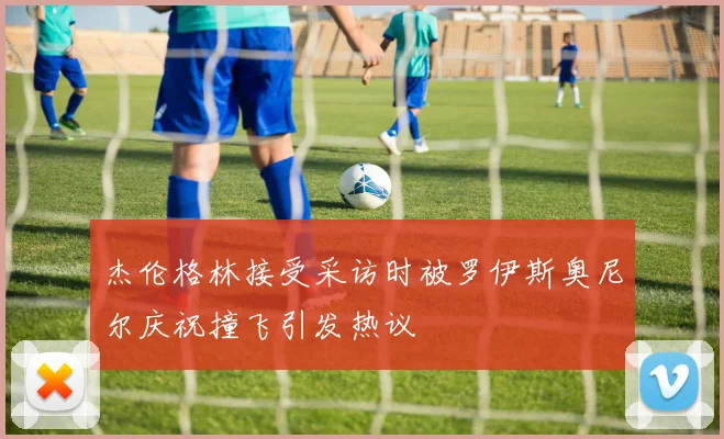杰伦格林接受采访时被罗伊斯奥尼尔庆祝撞飞引发热议