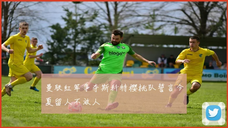 曼联红军争夺斯科特樱桃队誓言今夏留人不放人