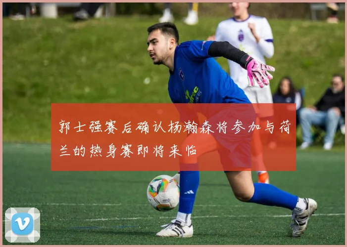 郭士强赛后确认杨瀚森将参加与荷兰的热身赛即将来临