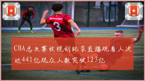 CBA总决赛收视创纪录直播观看人次达441亿观众人数突破123亿