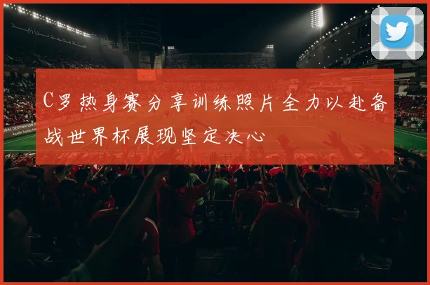 C罗热身赛分享训练照片全力以赴备战世界杯展现坚定决心